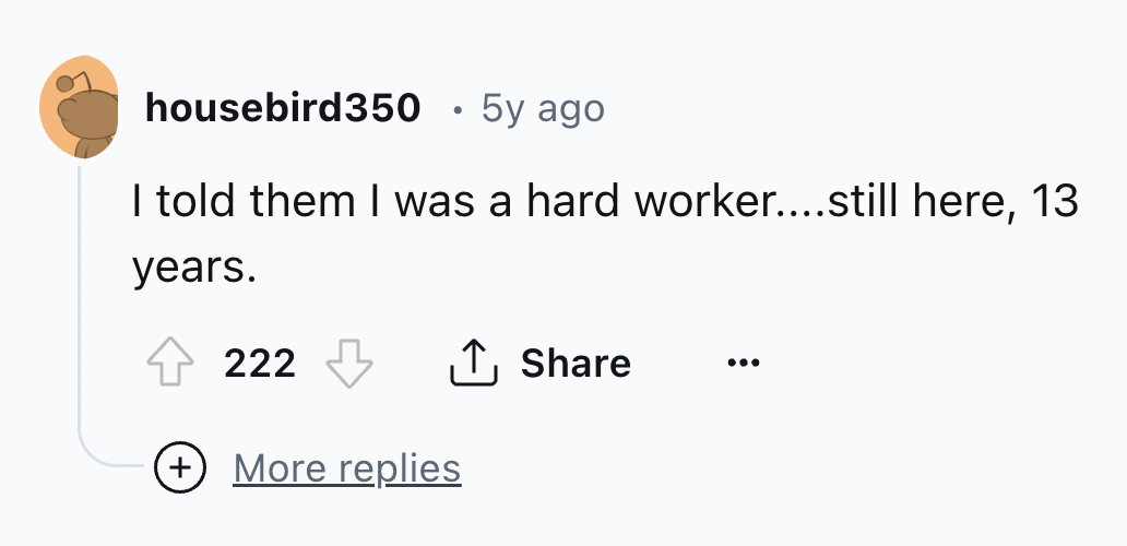 number - housebird350 5y ago I told them I was a hard worker....still here, 13 years. 222 More replies